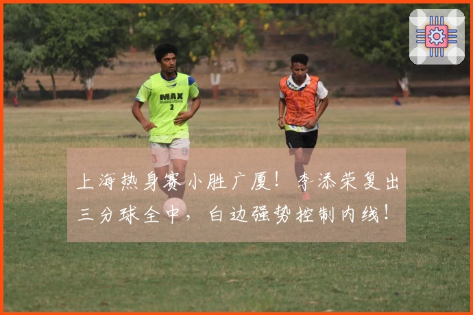 上海热身赛小胜广厦！李添荣复出三分球全中，白边强势控制内线！