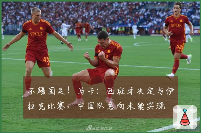 不踢国足！马卡：西班牙决定与伊拉克比赛，中国队意向未能实现