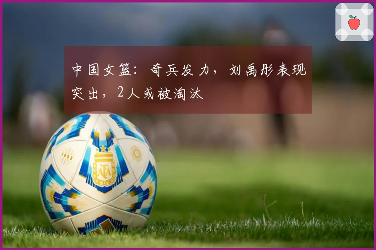 中国女篮：奇兵发力，刘禹彤表现突出，2人或被淘汰