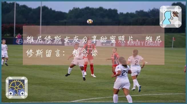 维尼修斯女友分享甜蜜照片，维尼修斯留言：想念你