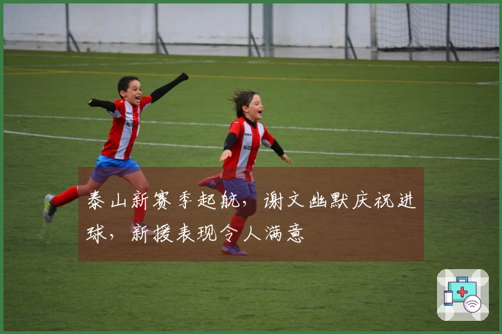 泰山新赛季起航，谢文幽默庆祝进球，新援表现令人满意