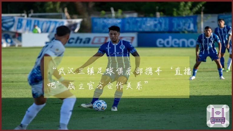 “武汉三镇足球俱乐部携手‘直播吧’成立官方合作关系”