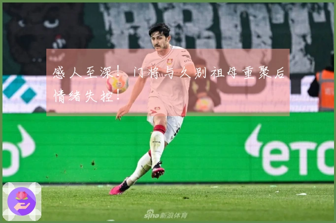 感人至深！门将与久别祖母重聚后情绪失控！