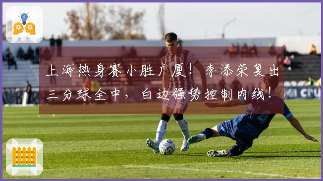 上海热身赛小胜广厦！李添荣复出三分球全中，白边强势控制内线！