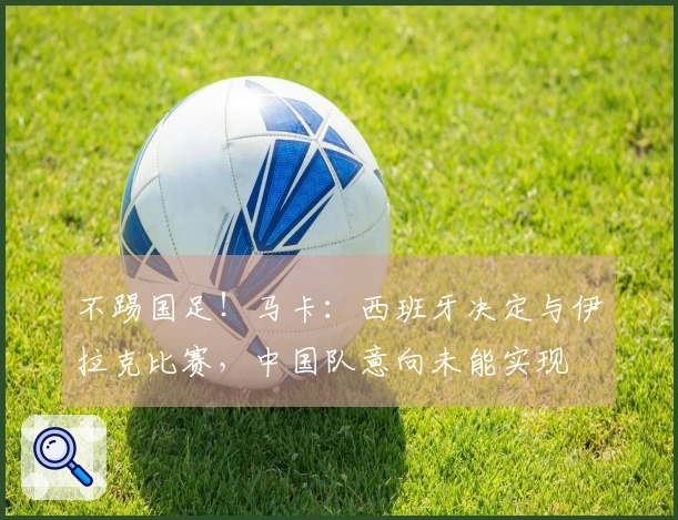 不踢国足！马卡：西班牙决定与伊拉克比赛，中国队意向未能实现