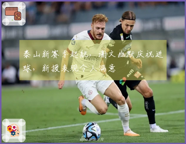 泰山新赛季起航，谢文幽默庆祝进球，新援表现令人满意