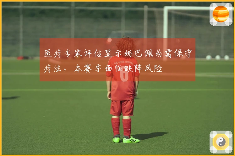 医疗专家评估显示姆巴佩或需保守疗法，本赛季面临缺阵风险