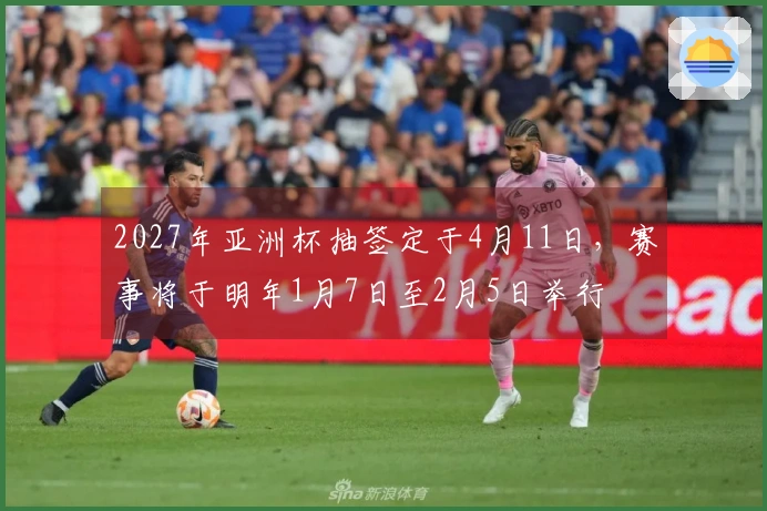 2027年亚洲杯抽签定于4月11日，赛事将于明年1月7日至2月5日举行