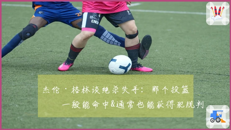 杰伦·格林谈绝杀失手：那个投篮我一般能命中&通常也能获得犯规判罚