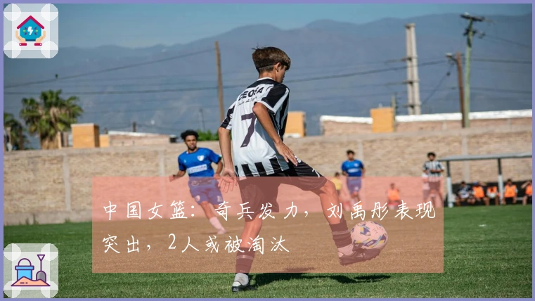 中国女篮：奇兵发力，刘禹彤表现突出，2人或被淘汰