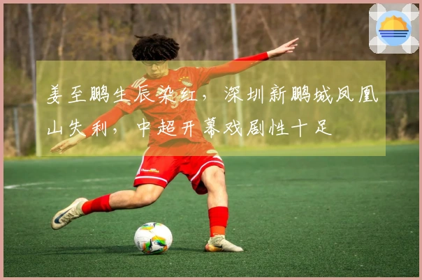 姜至鹏生辰染红，深圳新鹏城凤凰山失利，中超开幕戏剧性十足